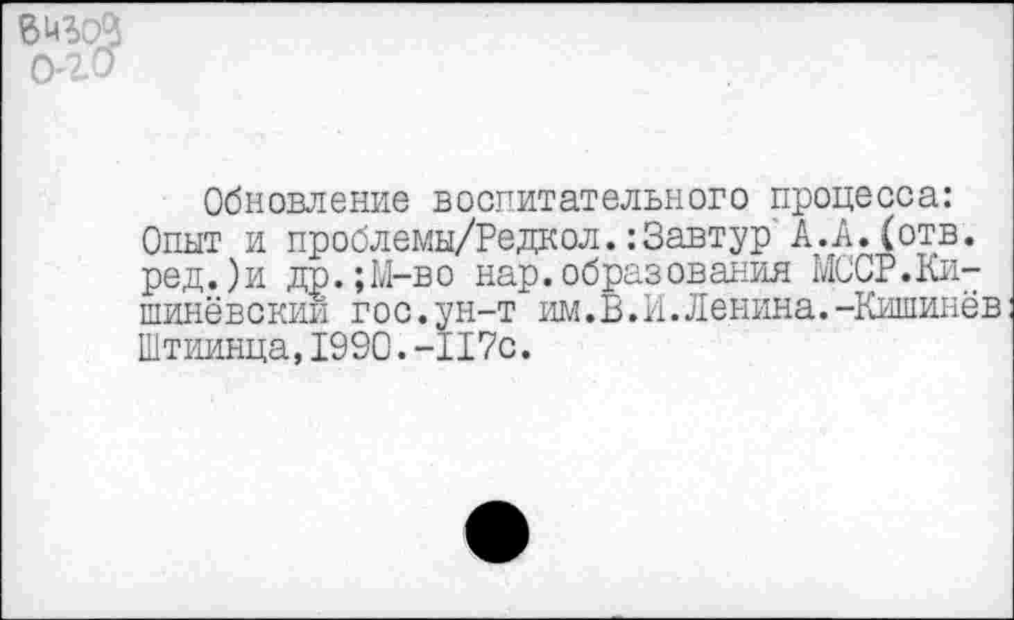 ﻿6 иъоЗ
Обновление воспитательного процесса: Опыт и проблемы/Редкол.:3автур А.А.(отв. ред.)и др.;М-во нар.образования МООР.Кишинёвский гос.ун-т им. В. И. Ленина.-Кишинёв Штиинца,1990.-117с.